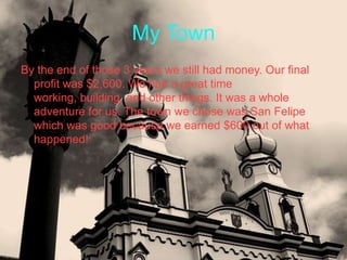 My Town
By the end of those 3 years we still had money. Our final
  profit was $2,600. We had a great time
  working, building, and other things. It was a whole
  adventure for us. The town we chose was San Felipe
  which was good because we earned $600 out of what
  happened!
 
