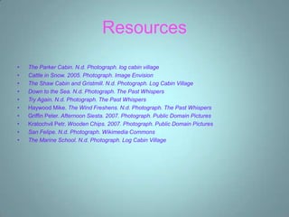 Resources

•   The Parker Cabin. N.d. Photograph. log cabin village
•   Cattle in Snow. 2005. Photograph. Image Envision
•   The Shaw Cabin and Gristmill. N.d. Photograph. Log Cabin Village
•   Down to the Sea. N.d. Photograph. The Past Whispers
•   Try Again. N.d. Photograph. The Past Whispers
•   Haywood Mike. The Wind Freshens. N.d. Photograph. The Past Whispers
•   Griffin Peter. Afternoon Siesta. 2007. Photograph. Public Domain Pictures
•   Kratochvil Petr. Wooden Chips. 2007. Photograph. Public Domain Pictures
•   San Felipe. N.d. Photograph. Wikimedia Commons
•   The Marine School. N.d. Photograph. Log Cabin Village
 