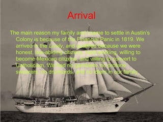 Arrival
The main reason my family and I came to settle in Austin’s
  Colony is because of the Financial Panic in 1819. We
  arrived in the Lively, and qualified because we were
  honest, law-abiding citizens, hard working, willing to
  become Mexican citizens, and willing to convert to
  Catholicism. We had no gamblers, no profane
  swearers, no drunkards, and no idlers in our family.
 