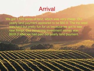 Arrival
We got 1,520 acres of land, which was very cheap. Our
 yearly land payment appeared to be $60.8. The trip west
 was hard but pretty fun for us because we got to see
 new things. Our remaining investment money was
 $939.2 after we had paid our yearly land payment.
 