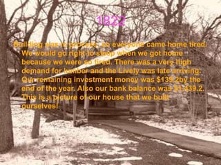 1822
Building was in process, so everyone came home tired.
  We would go right to sleep when we got home
  because we were so tired. There was a very high
  demand for lumber and the Lively was late arriving.
  Our remaining investment money was $139.2by the
  end of the year. Also our bank balance was $1,439.2.
  This is a picture of our house that we built
  ourselves!
 