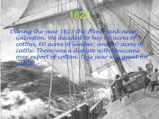1823
During the year 1823 the Lively sank near
 Galveston. We decided to buy 60 acres of
 cotton, 60 acres of lumber, and 40 acres of
 cattle. There was a dispute with Mexicans
 over export of cotton. This year was great for
 cattle!
 