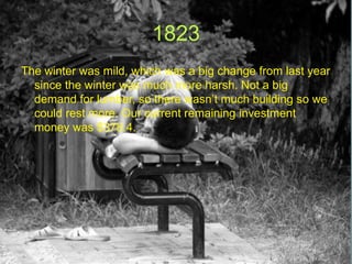 1823
The winter was mild, which was a big change from last year
  since the winter was much more harsh. Not a big
  demand for lumber, so there wasn’t much building so we
  could rest more. Our current remaining investment
  money was $378.4.
 
