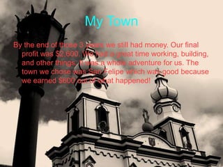 My Town
By the end of those 3 years we still had money. Our final
  profit was $2,600. We had a great time working, building,
  and other things. It was a whole adventure for us. The
  town we chose was San Felipe which was good because
  we earned $600 out of what happened!
 