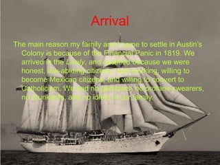 Arrival
The main reason my family and I came to settle in Austin’s
  Colony is because of the Financial Panic in 1819. We
  arrived in the Lively, and qualified because we were
  honest, law-abiding citizens, hard working, willing to
  become Mexican citizens, and willing to convert to
  Catholicism. We had no gamblers, no profane swearers,
  no drunkards, and no idlers in our family.
 