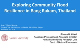 Exploring Community Flood
Resilience in Bang Rakam, Thailand
Shorna B. Allred
Associate Professor and Associate Director
Human Dimensions Research Unit
Dept. of Natural Resources
Smart Villages Webinar
Going off the grid: Disaster, resilience, and off-grid energy
November 22, 2016
 