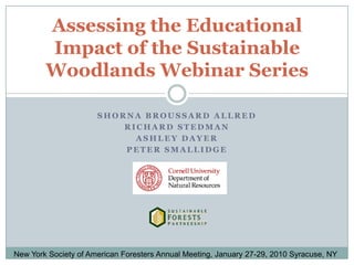 Shorna Broussard Allred Richard Stedman Ashley Dayer Peter Smallidge Assessing the Educational Impact of the Sustainable Woodlands Webinar Series New York Society of American Foresters Annual Meeting, January 27-29, 2010 Syracuse, NY 