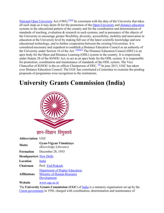 National Open University Act (1985).[3][4]
Its consistent with the duty of the University that takes
all such steps as it may deem fit for the promotion of the Open University and distance education
systems in the educational pattern of the country and for the coordination and determination of
standards of teaching, evaluation & research in such systems; and in pursuance of the objects of
the University to encourage greater flexibility, diversity, accessibility, mobility and innovation in
education at the University level by making full use of the latest scientific knowledge and new
educational technology, and to further cooperation between the existing Universities. It is
considered necessary and expedient to establish a Distance Education Council as an authority of
the University under Section 16 of the Act. [5][6][7]
The Distance Education Council (DEC) is an
apex body for the Open and Distance Learning (ODL) system in the country. It is empowered,
under Statute 28 of the IGNOU Act, to act as an apex body for the ODL system. It is responsible
for promotion, coordination and maintenance of standards of the ODL system. The Vice
Chancellor of IGNOU is the ex-officio Chairperson of DEC. [8]
In june 2013, UGC has taken
over Distance Education Council. The UGC has constituted a Committee to examine the pending
proposals of programme-wise recognition to the institutions.
University Grants Commission (India)
Abbreviation UGC
Motto
Gyan-Vigyan Vimuktaye
(Knowledge Liberates)
Formation December 28, 1953
Headquarters New Delhi
Location India
Chairman Prof. Ved Prakash
Affiliations
Department of Higher Education,
Ministry of Human Resource
Development
Website www.ugc.ac.in
The University Grants Commission (UGC) of India is a statutory organisation set up by the
Union government in 1956, charged with coordination, determination and maintenance of
 