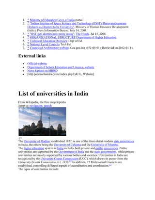 1. ^ Ministry of Education Govt. of India portal.
2. ^ "Indian Institute of Space Science and Technology (IISST) Thiruvanathapuram
Declared as Deemed to be University". Ministry of Human Resource Development
(India), Press Information Bureau. July 14, 2008.
3. ^ "IIST gets deemed university status". The Hindu. Jul 15, 2008.
4. ^ ORGANIZATIONAL STRUCTURE Department of Higher Education.
5. ^ Technical Education Overview Dept of Ed.
6. ^ National Level Councils Tech Ed.
7. ^ Council of Architecture website. Coa.gov.in (1972-09-01). Retrieved on 2012-04-14.
External links
Official website
Department of School Education and Literacy, website
News Update on MHRD
[http.poornachandra.co.in//index.php EdCIL, Website]
List of universities in India
From Wikipedia, the free encyclopedia
Jump to: navigation, search
The University of Madras, established 1857, is one of the three oldest modern state universities
in India, the others being the University of Calcutta and the University of Mumbai.
The higher education system in India includes both private and public universities. Public
universities are supported by the Government of India and the state governments, while private
universities are mostly supported by various bodies and societies. Universities in India are
recognized by the University Grants Commission (UGC), which draws its power from the
University Grants Commission Act, 1956.[1]
In addition, 15 Professional Councils are
established, controlling different aspects of accreditation and coordination.[2]
The types of universities include:
 
