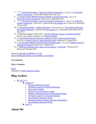 7. ^ a b
":::Deemed University – University Grants Commission :::". ugc.ac.in. University
Grants Commission. 23 June 2008. Retrieved 6 June 2011.
8. ^ "Listing of Homi Bhabha National Institute as deemed university". ugc.ac.in.
University Grants Commission. Retrieved 13 September 2011.
9. ^ a b
":::Private Universities – University Grants Commission :::". ugc.ac.in. University
Grants Commission. 7 June 2012. Archived from the original on 12 June 2012. Retrieved
12 June 2012.
10. ^ "Autonomous Bodies – Higher Education". education.nic.in. Union Human Resource
Development Ministry. Archived from the original on 17 December 2010. Retrieved 30
June 2011.
11. ^ Mathang Seshagiri (1 May 2011). "It's time IIMs give degree, not diploma: Panel".
articles.timesofindia.indiatimes.com (Times of India).
12. ^ "Agricultural Education Division | Indian Council of Agricultural Research".
icar.org.in. Indian Council of Agricultural Research. Retrieved 11 August 2011.
13. ^ "Universities | Indian Council of Agricultural Research". icar.org.in. Indian Council of
Agricultural Research. Retrieved 11 August 2011.
14. ^ "NSD loses deemed varsity status on own request". The Hindu. 7 October 2011.
Retrieved 9 October 2011.
Posted by IASAM ACADEMY at 22:28
Email ThisBlogThis!Share to TwitterShare to Facebook
No comments:
Post a Comment
Home
Subscribe to: Post Comments (Atom)
Blog Archive
▼ 2013 (11)
o ▼ August (9)
 Distance Education Council
 All India Council for Technical Education
 Bar Council of India
 Abouts List of universities in India
 Ministry of Human Resource Development (India)
 All India Council for Technical Education
 How Distance Education Works
 Distance education, distance learning, dlearning H...
 How Distance Education Works
o ► June (2)
About Me
 
