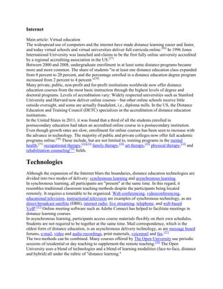 Internet
Main article: Virtual education
The widespread use of computers and the internet have made distance learning easier and faster,
and today virtual schools and virtual universities deliver full curricula online.[26]
In 1996 Jones
International University was launched and claims to be the first fully online university accredited
by a regional accrediting association in the US.[27]
Between 2000 and 2008, undergraduate enrollment in at least some distance programs became
more and more common. The share of students "in at least one distance education class expanded
from 8 percent to 20 percent, and the percentage enrolled in a distance education degree program
increased from 2 percent to 4 percent."[28]
Many private, public, non-profit and for-profit institutions worldwide now offer distance
education courses from the most basic instruction through the highest levels of degree and
doctoral programs. Levels of accreditation vary: Widely respected universities such as Stanford
University and Harvard now deliver online courses—but other online schools receive little
outside oversight, and some are actually fraudulent, i.e., diploma mills. In the US, the Distance
Education and Training Council (DETC) specializes in the accreditation of distance education
institutions.
In the United States in 2011, it was found that a third of all the students enrolled in
postsecondary education had taken an accredited online course in a postsecondary institution.
Even though growth rates are slow, enrollment for online courses has been seen to increase with
the advance in technology. The majority of public and private colleges now offer full academic
programs online.[30]
These include, but are not limited to, training programs in the mental
health,[31]
occupational therapy,[32][33]
family therapy,[34]
art therapy,[35]
physical therapy,[33]
and
rehabilitation counseling[36]
fields.
Technologies
Although the expansion of the Internet blurs the boundaries, distance education technologies are
divided into two modes of delivery: synchronous learning and asynchronous learning.
In synchronous learning, all participants are "present" at the same time. In this regard, it
resembles traditional classroom teaching methods despite the participants being located
remotely. It requires a timetable to be organized. Web conferencing, videoconferencing,
educational television, instructional television are examples of synchronous technology, as are
direct-broadcast satellite (DBS), internet radio, live streaming, telephone, and web-based
VoIP.[37]
Online meeting software such as Adobe Connect has helped to facilitate meetings in
distance learning courses.
In asynchronous learning, participants access course materials flexibly on their own schedules.
Students are not required to be together at the same time. Mail correspondence, which is the
oldest form of distance education, is an asynchronous delivery technology, as are message board
forums, e-mail, video and audio recordings, print materials, voicemail and fax.[37]
The two methods can be combined. Many courses offered by The Open University use periodic
sessions of residential or day teaching to supplement the remote teaching.[38]
The Open
University uses a blend of technologies and a blend of learning modalities (face-to-face, distance
and hybrid) all under the rubric of "distance learning."
 
