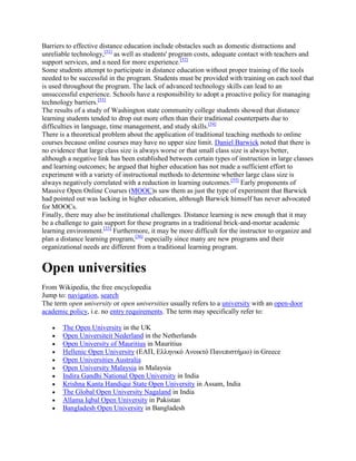 Barriers to effective distance education include obstacles such as domestic distractions and
unreliable technology,[51]
as well as students' program costs, adequate contact with teachers and
support services, and a need for more experience.[52]
Some students attempt to participate in distance education without proper training of the tools
needed to be successful in the program. Students must be provided with training on each tool that
is used throughout the program. The lack of advanced technology skills can lead to an
unsuccessful experience. Schools have a responsibility to adopt a proactive policy for managing
technology barriers.[53]
The results of a study of Washington state community college students showed that distance
learning students tended to drop out more often than their traditional counterparts due to
difficulties in language, time management, and study skills.[54]
There is a theoretical problem about the application of traditional teaching methods to online
courses because online courses may have no upper size limit. Daniel Barwick noted that there is
no evidence that large class size is always worse or that small class size is always better,
although a negative link has been established between certain types of instruction in large classes
and learning outcomes; he argued that higher education has not made a sufficient effort to
experiment with a variety of instructional methods to determine whether large class size is
always negatively correlated with a reduction in learning outcomes.[55]
Early proponents of
Massive Open Online Courses (MOOC)s saw them as just the type of experiment that Barwick
had pointed out was lacking in higher education, although Barwick himself has never advocated
for MOOCs.
Finally, there may also be institutional challenges. Distance learning is new enough that it may
be a challenge to gain support for these programs in a traditional brick-and-mortar academic
learning environment.[33]
Furthermore, it may be more difficult for the instructor to organize and
plan a distance learning program,[36]
especially since many are new programs and their
organizational needs are different from a traditional learning program.
Open universities
From Wikipedia, the free encyclopedia
Jump to: navigation, search
The term open university or open universities usually refers to a university with an open-door
academic policy, i.e. no entry requirements. The term may specifically refer to:
The Open University in the UK
Open Universiteit Nederland in the Netherlands
Open University of Mauritius in Mauritius
Hellenic Open University (ΕΑΠ, Ελληνικό Ανοικτό Πανεπιστήμιο) in Greece
Open Universities Australia
Open University Malaysia in Malaysia
Indira Gandhi National Open University in India
Krishna Kanta Handiqui State Open University in Assam, India
The Global Open University Nagaland in India
Allama Iqbal Open University in Pakistan
Bangladesh Open University in Bangladesh
 
