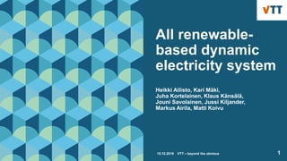 All renewable-
based dynamic
electricity system
Heikki Ailisto, Kari Mäki,
Juha Kortelainen, Klaus Känsälä,
Jouni Savolainen, Jussi Kiljander,
Markus Airila, Matti Koivu
15.10.2019 VTT – beyond the obvious 1
 