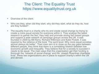 The Client: The Equality Trust
https://www.equalitytrust.org.uk
 Overview of the client.
 Who are they, when did they start, why did they start, what do they do, how
are they funded?
 The equality trust is a charity who try and create social change by trying to
create a more equal society for everyone within it. They analyse the latest
research to gather the fact, they help and promote strong fact based groups
and support a wide network of campaign groups across the UK. It was
founded in 2009 by Bill Kerry, Richard Wilkinson and Katie Pickett, it was
inspired by the reliance of the book ‘The spirit level: Why more equal societies
almost always do better’. Their main aim is to close up the pay gaps between
different people, they think that there is a correlating relation between low
economic growth and inequality. They believe that for a society to succeed it
needs to be equal. The main ways that this organisation get their funding is
thorough the ‘network of social change’ and the ‘Joseph Rowntree charitable
trust’, these two organizations are in place to support charity's within the UK
and abroad.
 