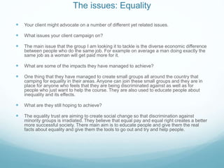 The issues: Equality
 Your client might advocate on a number of different yet related issues.
 What issues your client campaign on?
 The main issue that the group I am looking it to tackle is the diverse economic difference
between people who do the same job. For example on average a man doing exactly the
same job as a woman will get paid more for it.
 What are some of the impacts they have managed to achieve?
 One thing that they have managed to create small groups all around the country that
camping for equality in their areas. Anyone can join these small groups and they are in
place for anyone who feels that they are being discriminated against as well as for
people who just want to help the course. They are also used to educate people about
inequality and its effects.
 What are they still hoping to achieve?
 The equality trust are aiming to create social change so that discrimination against
minority groups is irradiated. They believe that equal pay and equal right creates a better
more successful society. There main aim is to educate people and give them the real
facts about equality and give them the tools to go out and try and help people.
 