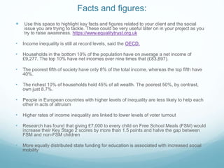 Facts and figures:
 Use this space to highlight key facts and figures related to your client and the social
issue you are trying to tackle. These could be very useful later on in your project as you
try to raise awareness. https://www.equalitytrust.org.uk
• Income inequality is still at record levels, said the OECD.
• Households in the bottom 10% of the population have on average a net income of
£9,277. The top 10% have net incomes over nine times that (£83,897).
• The poorest fifth of society have only 8% of the total income, whereas the top fifth have
40%.
• The richest 10% of households hold 45% of all wealth. The poorest 50%, by contrast,
own just 8.7%.
• People in European countries with higher levels of inequality are less likely to help each
other in acts of altruism
• Higher rates of income inequality are linked to lower levels of voter turnout
• Research has found that giving £7,000 to every child on Free School Meals (FSM) would
increase their Key Stage 2 scores by more than 1.5 points and halve the gap between
FSM and non-FSM children
• More equally distributed state funding for education is associated with increased social
mobility
 