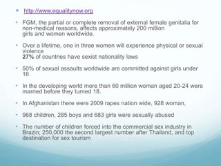  http://www.equalitynow.org
• FGM, the partial or complete removal of external female genitalia for
non-medical reasons, affects approximately 200 million
girls and women worldwide.
• Over a lifetime, one in three women will experience physical or sexual
violence
27% of countries have sexist nationality laws
• 50% of sexual assaults worldwide are committed against girls under
16
• In the developing world more than 60 million woman aged 20-24 were
married before they turned 18.
• In Afghanistan there were 2009 rapes nation wide, 928 woman,
• 968 children, 285 boys and 683 girls were sexually abused
• The number of children forced into the commercial sex industry in
Brazin; 250,000 the second largest number after Thailand, and top
destination for sex tourism
 