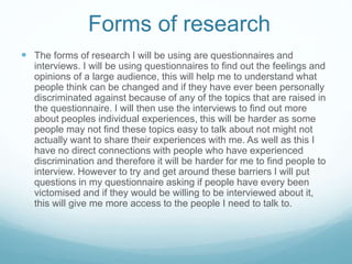 Forms of research
 The forms of research I will be using are questionnaires and
interviews. I will be using questionnaires to find out the feelings and
opinions of a large audience, this will help me to understand what
people think can be changed and if they have ever been personally
discriminated against because of any of the topics that are raised in
the questionnaire. I will then use the interviews to find out more
about peoples individual experiences, this will be harder as some
people may not find these topics easy to talk about not might not
actually want to share their experiences with me. As well as this I
have no direct connections with people who have experienced
discrimination and therefore it will be harder for me to find people to
interview. However to try and get around these barriers I will put
questions in my questionnaire asking if people have every been
victomised and if they would be willing to be interviewed about it,
this will give me more access to the people I need to talk to.
 