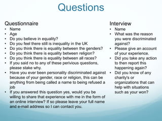 Questions
Interview
• Name
• What was the reason
you were discriminated
against?
• Please give an account
of your experience.
• Did you take any action
to then report this
happening again?
• Did you know of any
charity's or
organizations that can
help with situations
such as your won?
Questionnaire
• Name
• Age
• Do you believe in equality?
• Do you feel there still is inequality in the UK
• Do you think there is equality between the genders?
• Do you think there is equality between religion?
• Do you think there is equality between all races?
• If you said no to any of these perivious questions,
please stake why.
• Have you ever been personality discriminated against
because of your gender, race or religion, this can be
anything from being called a name to being refused a
job
• If you answered this question yes, would you be
willing to share that experience with me in the form of
an online interview? If so please leave your full name
and e-mail address so I can contact you.
 