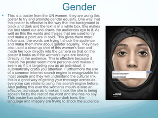 Gender
 This is a poster from the UN women, they are using this
poster to try and promote gender equality. One way that
this poster is effective is the way that the background is
black and dark and the text is in a white box, this makes
the text stand out and draws the audiences eye to it. As
well as this the words and fraises that are used to try
and make a point are in bold. This gives them more
influenzas, the words are trying t shock the audience
and make them think about gender equality. They have
also used a close up shot of this woman's face and
made her look directly into the camera so that on the
poster it looks as if the woman's eyes are looking
directly at the audience. This is effective because it
makes the poster seem more personal and makes it
seem as if it is targeting you as an individual, it
automatically grabs you attention. Furthermore the use
of a common internet search engine is recognizable for
most people and they will understand the cultural link,
this is a good way of getting your message across as
everyone can relate to using this search engine before.
Also putting this over the woman’s mouth is also an
effective technique as it makes it look like she is being
spoken for by the rest of the word and she has no say.
This poster has quite a negative dark tone, the
language and imagery are trying to shock the audience.
 