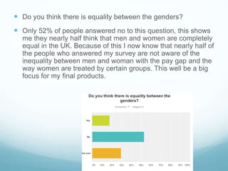  Do you think there is equality between the genders?
 Only 52% of people answered no to this question, this shows
me they nearly half think that men and women are completely
equal in the UK. Because of this I now know that nearly half of
the people who answered my survey are not aware of the
inequality between men and woman with the pay gap and the
way women are treated by certain groups. This well be a big
focus for my final products.
 