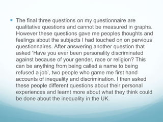  The final three questions on my questionnaire are
qualitative questions and cannot be measured in graphs.
However these questions gave me peoples thoughts and
feelings about the subjects I had touched on on pervious
questionnaires. After answering another question that
asked ‘Have you ever been personality discriminated
against because of your gender, race or religion? This
can be anything from being called a name to being
refused a job’, two people who game me first hand
accounts of inequality and discrimination. I then asked
these people different questions about their personal
experiences and learnt more about what they think could
be done about the inequality in the UK.
 