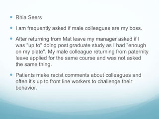  Rhia Seers
 I am frequently asked if male colleagues are my boss.
 After returning from Mat leave my manager asked if I
was "up to" doing post graduate study as I had "enough
on my plate". My male colleague returning from paternity
leave applied for the same course and was not asked
the same thing.
 Patients make racist comments about colleagues and
often it's up to front line workers to challenge their
behavior.
 