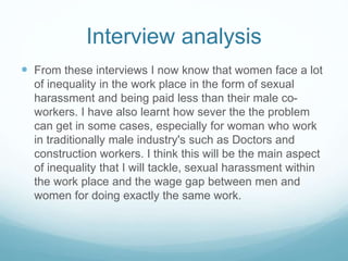 Interview analysis
 From these interviews I now know that women face a lot
of inequality in the work place in the form of sexual
harassment and being paid less than their male co-
workers. I have also learnt how sever the the problem
can get in some cases, especially for woman who work
in traditionally male industry's such as Doctors and
construction workers. I think this will be the main aspect
of inequality that I will tackle, sexual harassment within
the work place and the wage gap between men and
women for doing exactly the same work.
 