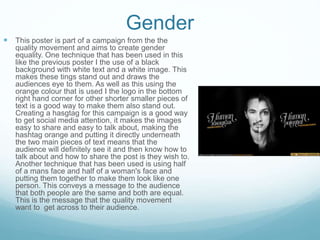 Gender
 This poster is part of a campaign from the the
quality movement and aims to create gender
equality. One technique that has been used in this
like the previous poster I the use of a black
background with white text and a white image. This
makes these tings stand out and draws the
audiences eye to them. As well as this using the
orange colour that is used I the logo in the bottom
right hand corner for other shorter smaller pieces of
text is a good way to make them also stand out.
Creating a hasgtag for this campaign is a good way
to get social media attention, it makes the images
easy to share and easy to talk about, making the
hashtag orange and putting it directly underneath
the two main pieces of text means that the
audience will definitely see it and then know how to
talk about and how to share the post is they wish to.
Another technique that has been used is using half
of a mans face and half of a woman's face and
putting them together to make them look like one
person. This conveys a message to the audience
that both people are the same and both are equal.
This is the message that the quality movement
want to get across to their audience.
 