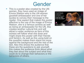 Gender
 This is a poster also created by the UN
women, they have used an image of
Emma Watson who is the UN woman
goodwill ambassador and one of her
quotes to convey their message to the
reader. One aspect that makes this poster
effective is the use of the image of Emma
Watson, she is a famous actress as well
as being an ambassador for the UN, this
creates another cultural link and will
attract a wider audience as fans of this
actress will follow what she dose and
might share this poster with their friends
and family's. As well as this using bold on
the question makes them stand out more
against the background and the rest of the
text. Also this shows the audience that
these are the questions to ask yourself,
this makes the audience think about what
they feel about the subject and what they
could do to change their behaviors or the
behaviors of others.
 