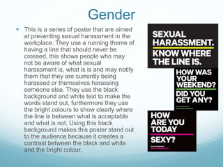 Gender
 This is a series of poster that are aimed
at preventing sexual harassment in the
workplace. They use a running theme of
having a line that should never be
crossed, this shows people who may
not be aware of what sexual
harassment is, what is is and may notify
them that they are currently being
harassed or themselves harassing
someone else. They use the black
background and white text to make the
words stand out, furthermore they use
the bright colours to show clearly where
the line is between what is acceptable
and what is not. Using this black
background makes this poster stand out
to the audience because it creates a
contrast between the black and white
and the bright colour.
 