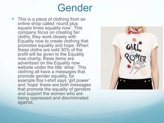Gender
 This is a piece of clothing from an
online shop called ‘round plus
square times equality now’. This
company focus on creating fair
cloths, they work closely with
Equality now to create clothing that
promotes equality and hope. When
these cloths are sold 30% of the
profit will be given to the Equality
now charity, these items are
advertised on the Equality now
website under the title ‘shop’. This
clothing all have a messages that
promote gender equality, for
example this t-shirt says ‘girl power’
and ‘hope’ these are both messages
that promote the equality of genders
and support the women who are
being oppressed and discriminated
against.
 
