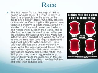 Race
 This is a poster from a campaign aimed at
people who are racist, it it trying to prove to
them that all people are the same on the
inside and it doesn't matter what they look like
on the outside. One thing that this poster dose
to make it effective is it puts the audience n a
situation that they would never want to be in
and makes them question their views. This is
effective because it is emotive and will make
the audience think about how they would feel
in that situation an what they would do. As well
as this the language used is quite aggressive
and speaks directly to the audience, using
bold capital letters also puts enosis on the
anger within the language used. It also makes
the audience question their views because
they cannot possibly pick out the ‘white’ one.
This poster has quite an aggressive angry
tone and really puts the audience on the spot
and makes them think about how hey behave
and what their attitudes are.
 