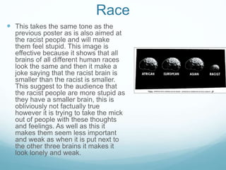 Race
 This takes the same tone as the
previous poster as is also aimed at
the racist people and will make
them feel stupid. This image is
effective because it shows that all
brains of all different human races
look the same and then it make a
joke saying that the racist brain is
smaller than the racist is smaller.
This suggest to the audience that
the racist people are more stupid as
they have a smaller brain, this is
obliviously not factually true
however it is trying to take the mick
out of people with these thoughts
and feelings. As well as this it
makes them seem less important
and weak as when it is put next to
the other three brains it makes it
look lonely and weak.
 