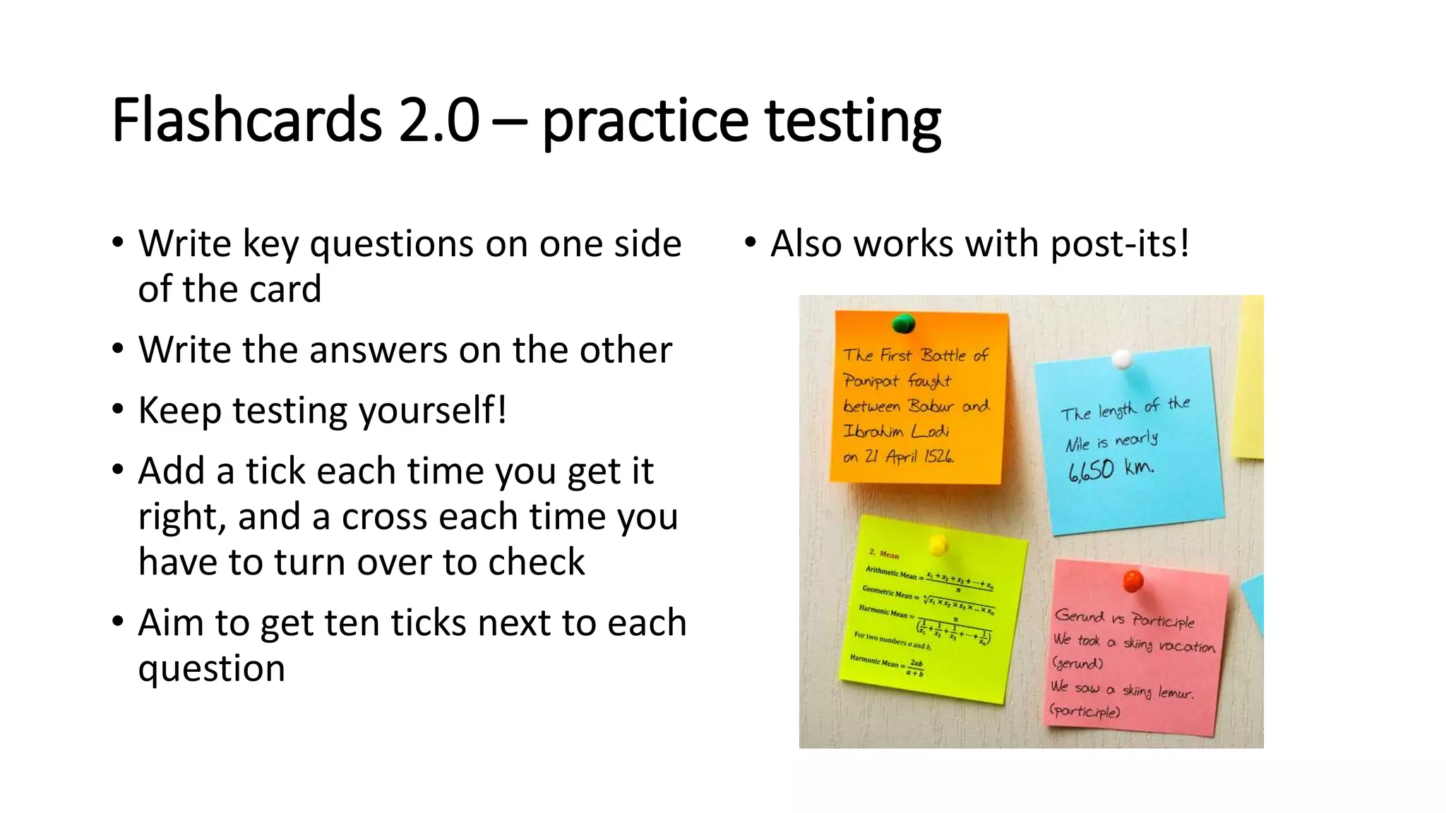 Flashcards 2.0 – practice testing
• Write key questions on one side
of the card
• Write the answers on the other
• Keep testing yourself!
• Add a tick each time you get it
right, and a cross each time you
have to turn over to check
• Aim to get ten ticks next to each
question
• Also works with post-its!
 