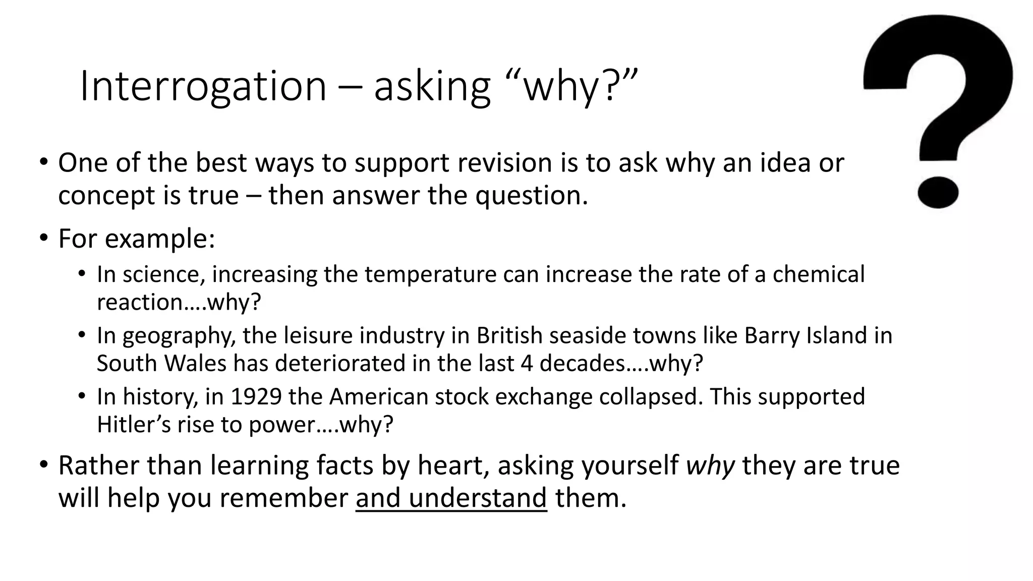 Interrogation – asking “why?”
• One of the best ways to support revision is to ask why an idea or
concept is true – then answer the question.
• For example:
• In science, increasing the temperature can increase the rate of a chemical
reaction….why?
• In geography, the leisure industry in British seaside towns like Barry Island in
South Wales has deteriorated in the last 4 decades….why?
• In history, in 1929 the American stock exchange collapsed. This supported
Hitler’s rise to power….why?
• Rather than learning facts by heart, asking yourself why they are true
will help you remember and understand them.
 
