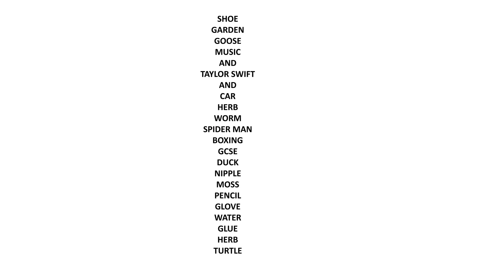 SHOE
GARDEN
GOOSE
MUSIC
AND
TAYLOR SWIFT
AND
CAR
HERB
WORM
SPIDER MAN
BOXING
GCSE
DUCK
NIPPLE
MOSS
PENCIL
GLOVE
WATER
GLUE
HERB
TURTLE
 