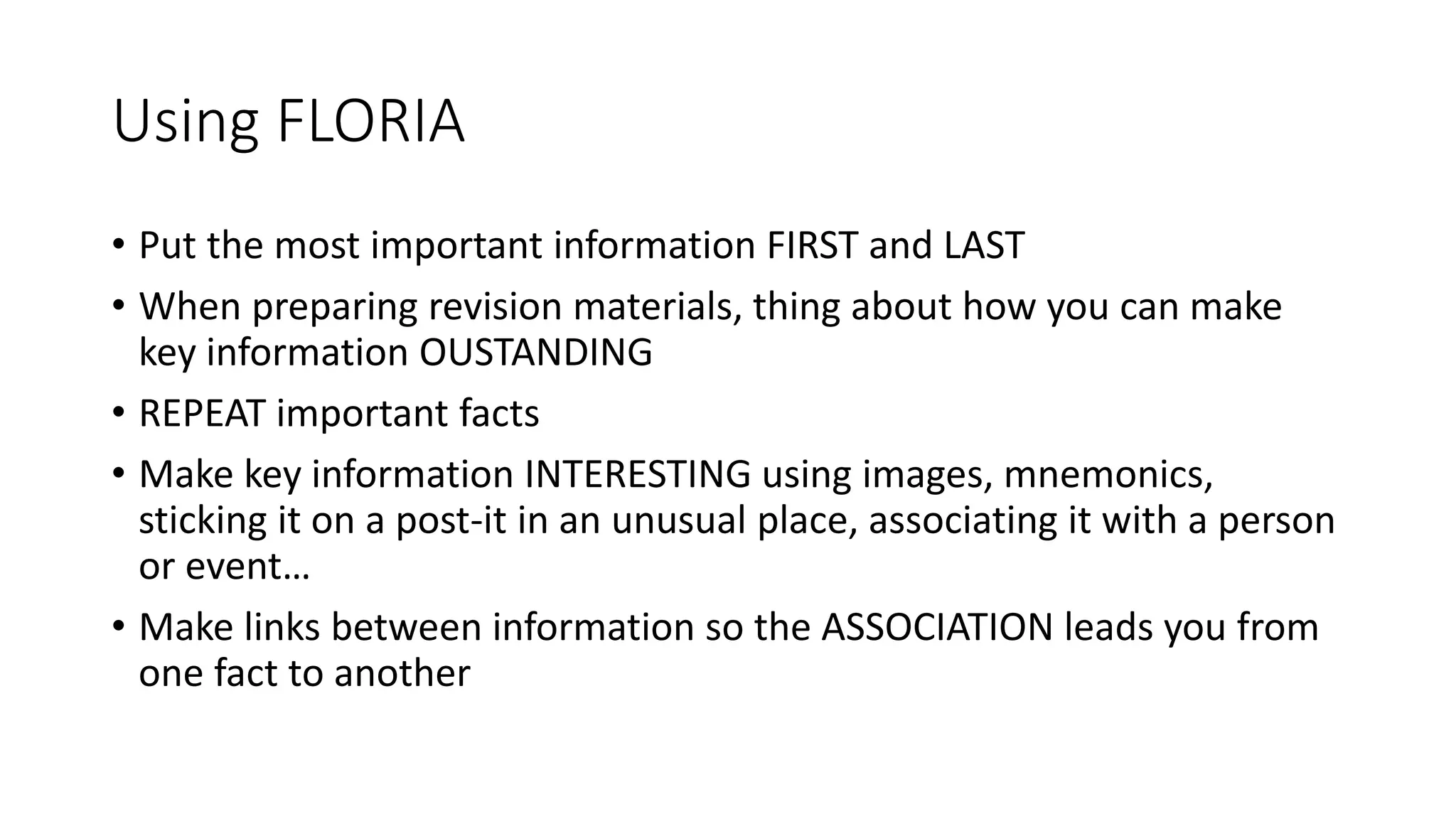 Using FLORIA
• Put the most important information FIRST and LAST
• When preparing revision materials, thing about how you can make
key information OUSTANDING
• REPEAT important facts
• Make key information INTERESTING using images, mnemonics,
sticking it on a post-it in an unusual place, associating it with a person
or event…
• Make links between information so the ASSOCIATION leads you from
one fact to another
 