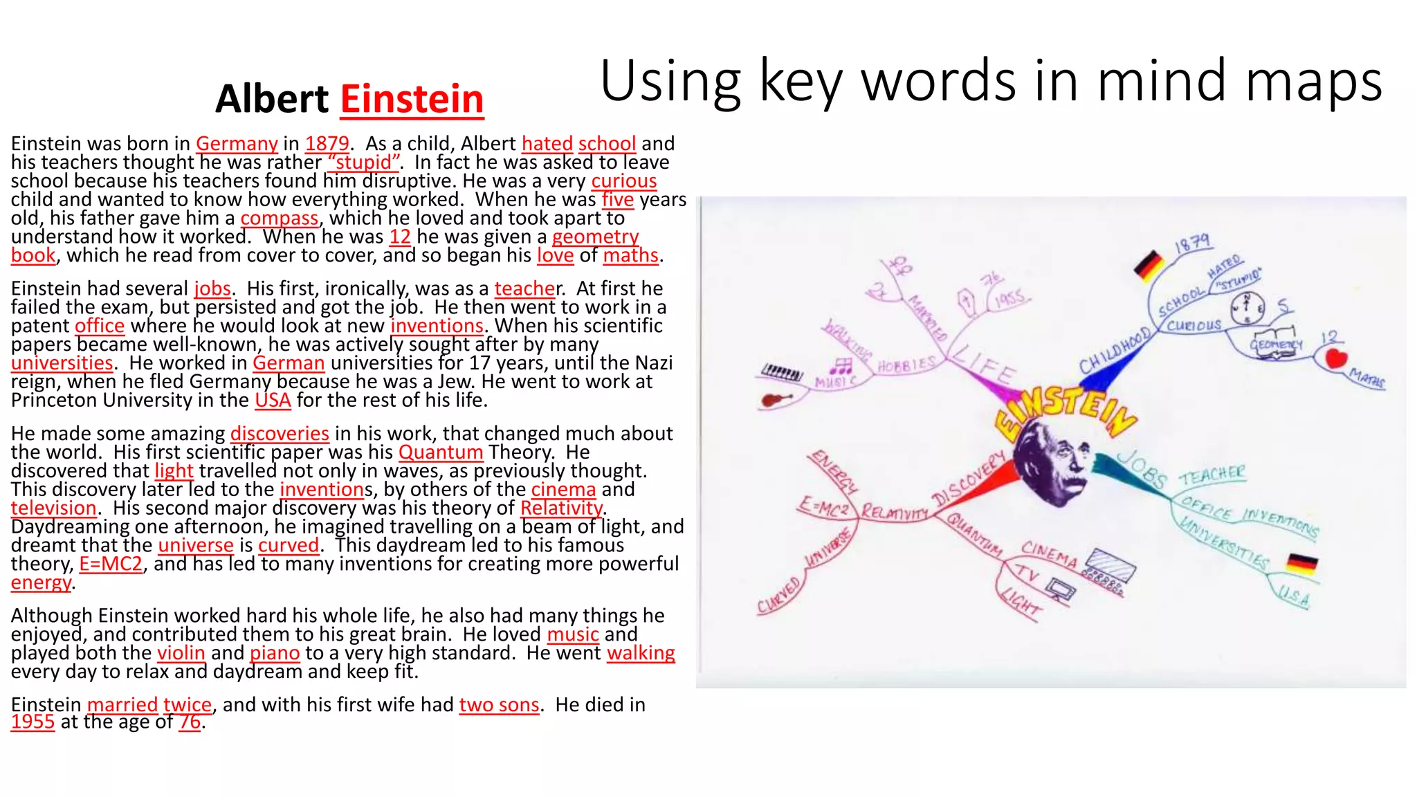 Using key words in mind mapsAlbert Einstein
Einstein was born in Germany in 1879. As a child, Albert hated school and
his teachers thought he was rather “stupid”. In fact he was asked to leave
school because his teachers found him disruptive. He was a very curious
child and wanted to know how everything worked. When he was five years
old, his father gave him a compass, which he loved and took apart to
understand how it worked. When he was 12 he was given a geometry
book, which he read from cover to cover, and so began his love of maths.
Einstein had several jobs. His first, ironically, was as a teacher. At first he
failed the exam, but persisted and got the job. He then went to work in a
patent office where he would look at new inventions. When his scientific
papers became well-known, he was actively sought after by many
universities. He worked in German universities for 17 years, until the Nazi
reign, when he fled Germany because he was a Jew. He went to work at
Princeton University in the USA for the rest of his life.
He made some amazing discoveries in his work, that changed much about
the world. His first scientific paper was his Quantum Theory. He
discovered that light travelled not only in waves, as previously thought.
This discovery later led to the inventions, by others of the cinema and
television. His second major discovery was his theory of Relativity.
Daydreaming one afternoon, he imagined travelling on a beam of light, and
dreamt that the universe is curved. This daydream led to his famous
theory, E=MC2, and has led to many inventions for creating more powerful
energy.
Although Einstein worked hard his whole life, he also had many things he
enjoyed, and contributed them to his great brain. He loved music and
played both the violin and piano to a very high standard. He went walking
every day to relax and daydream and keep fit.
Einstein married twice, and with his first wife had two sons. He died in
1955 at the age of 76.
 