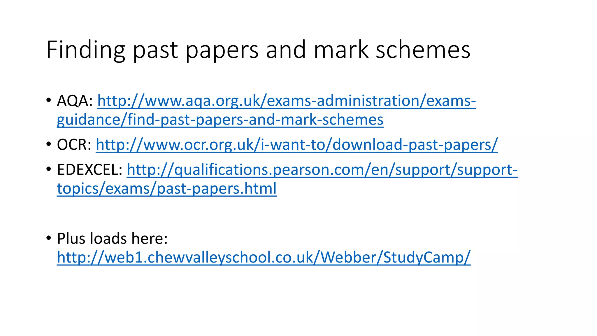 Finding past papers and mark schemes
• AQA: http://www.aqa.org.uk/exams-administration/exams-
guidance/find-past-papers-and-mark-schemes
• OCR: http://www.ocr.org.uk/i-want-to/download-past-papers/
• EDEXCEL: http://qualifications.pearson.com/en/support/support-
topics/exams/past-papers.html
• Plus loads here:
http://web1.chewvalleyschool.co.uk/Webber/StudyCamp/
 