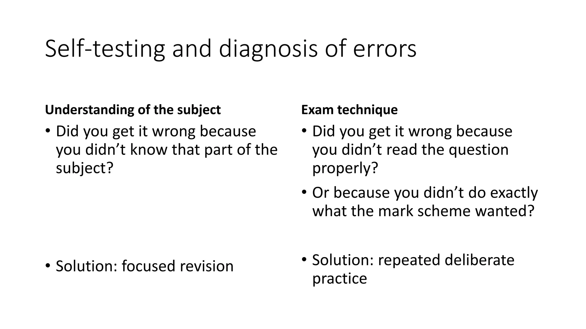 Self-testing and diagnosis of errors
Understanding of the subject
• Did you get it wrong because
you didn’t know that part of the
subject?
• Solution: focused revision
Exam technique
• Did you get it wrong because
you didn’t read the question
properly?
• Or because you didn’t do exactly
what the mark scheme wanted?
• Solution: repeated deliberate
practice
 