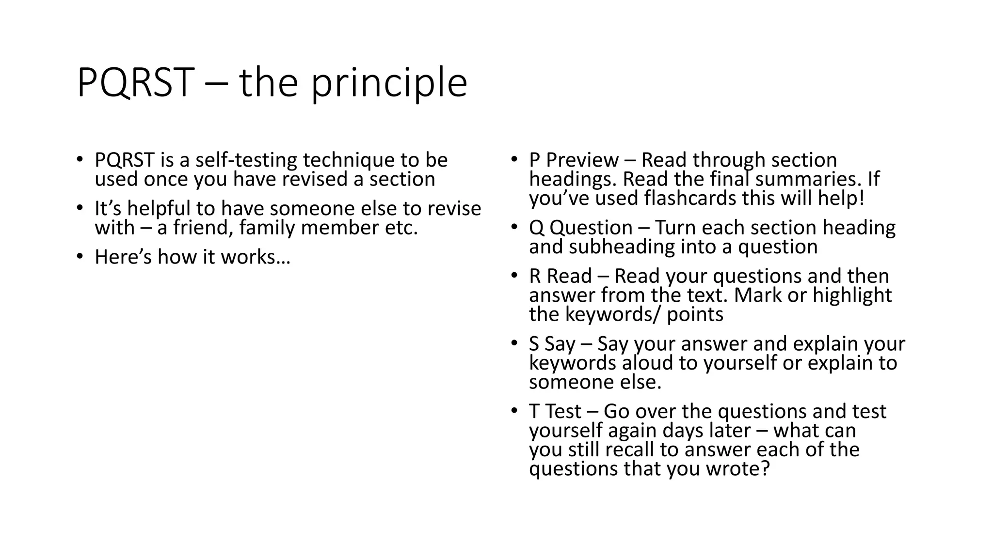 PQRST – the principle
• PQRST is a self-testing technique to be
used once you have revised a section
• It’s helpful to have someone else to revise
with – a friend, family member etc.
• Here’s how it works…
• P Preview – Read through section
headings. Read the final summaries. If
you’ve used flashcards this will help!
• Q Question – Turn each section heading
and subheading into a question
• R Read – Read your questions and then
answer from the text. Mark or highlight
the keywords/ points
• S Say – Say your answer and explain your
keywords aloud to yourself or explain to
someone else.
• T Test – Go over the questions and test
yourself again days later – what can
you still recall to answer each of the
questions that you wrote?
 