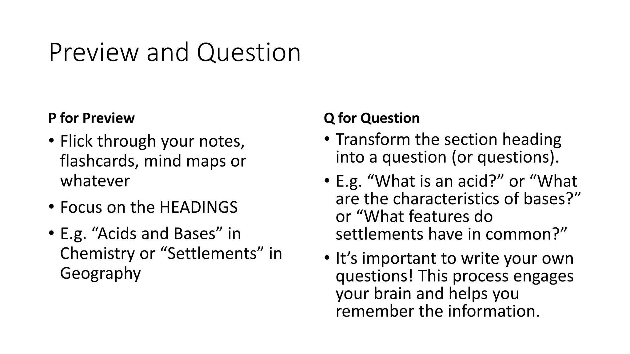 Preview and Question
P for Preview
• Flick through your notes,
flashcards, mind maps or
whatever
• Focus on the HEADINGS
• E.g. “Acids and Bases” in
Chemistry or “Settlements” in
Geography
Q for Question
• Transform the section heading
into a question (or questions).
• E.g. “What is an acid?” or “What
are the characteristics of bases?”
or “What features do
settlements have in common?”
• It’s important to write your own
questions! This process engages
your brain and helps you
remember the information.
 