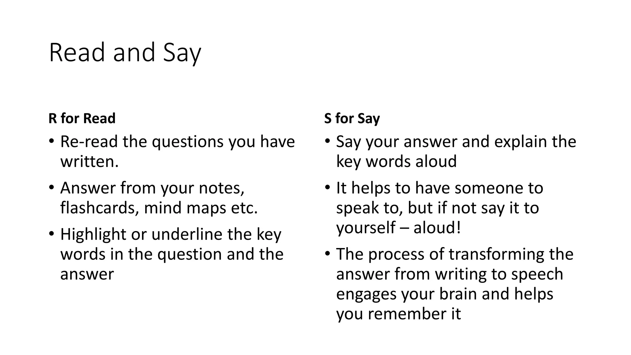 Read and Say
R for Read
• Re-read the questions you have
written.
• Answer from your notes,
flashcards, mind maps etc.
• Highlight or underline the key
words in the question and the
answer
S for Say
• Say your answer and explain the
key words aloud
• It helps to have someone to
speak to, but if not say it to
yourself – aloud!
• The process of transforming the
answer from writing to speech
engages your brain and helps
you remember it
 