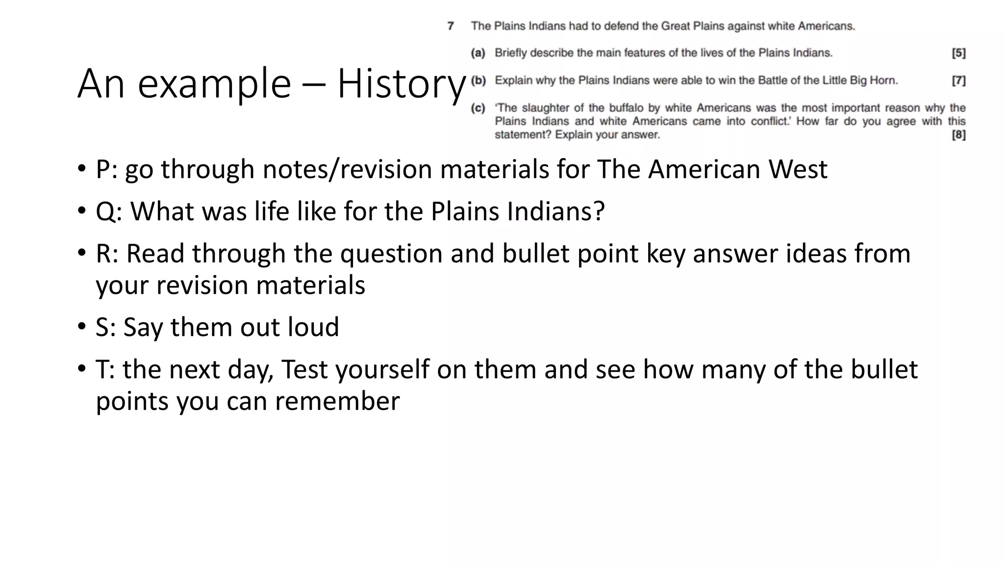 An example – History
• P: go through notes/revision materials for The American West
• Q: What was life like for the Plains Indians?
• R: Read through the question and bullet point key answer ideas from
your revision materials
• S: Say them out loud
• T: the next day, Test yourself on them and see how many of the bullet
points you can remember
 