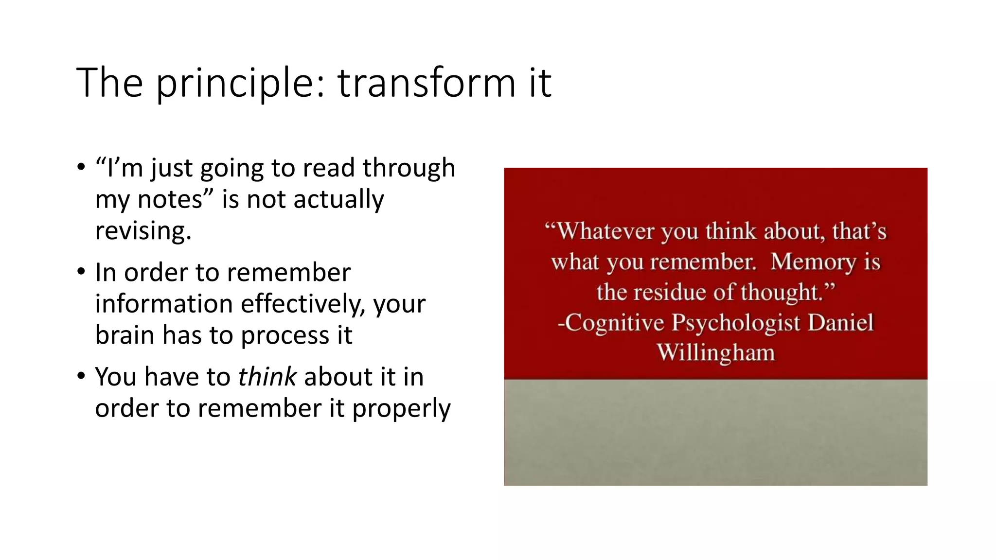 The principle: transform it
• “I’m just going to read through
my notes” is not actually
revising.
• In order to remember
information effectively, your
brain has to process it
• You have to think about it in
order to remember it properly
 