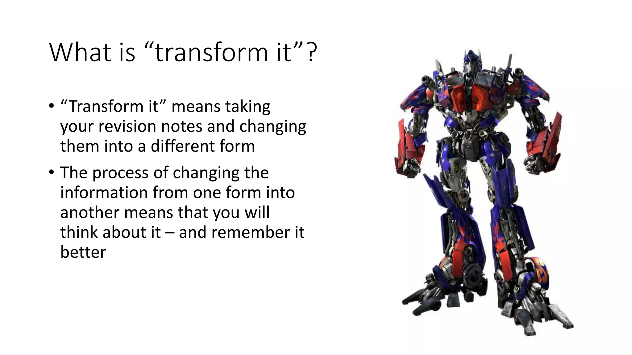 What is “transform it”?
• “Transform it” means taking
your revision notes and changing
them into a different form
• The process of changing the
information from one form into
another means that you will
think about it – and remember it
better
 