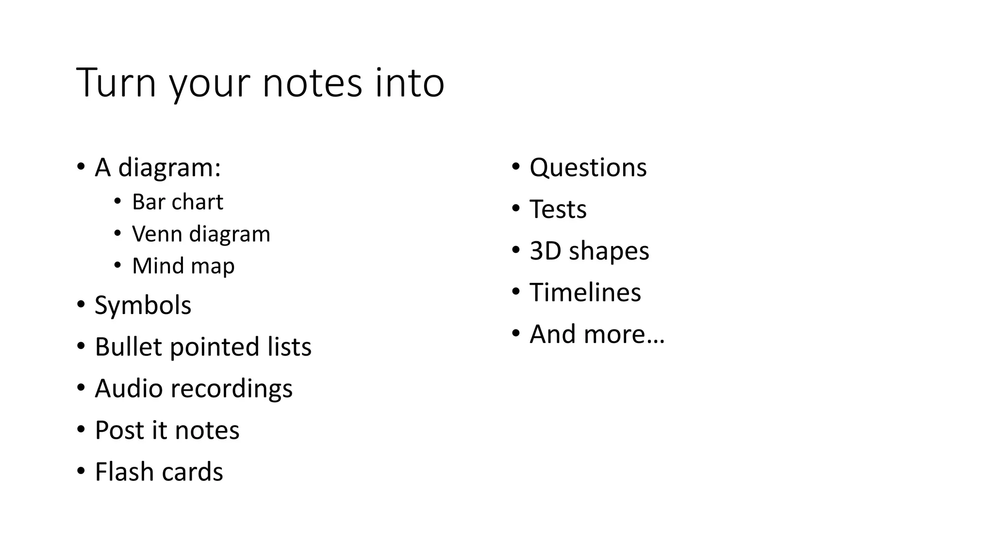 Turn your notes into
• A diagram:
• Bar chart
• Venn diagram
• Mind map
• Symbols
• Bullet pointed lists
• Audio recordings
• Post it notes
• Flash cards
• Questions
• Tests
• 3D shapes
• Timelines
• And more…
 