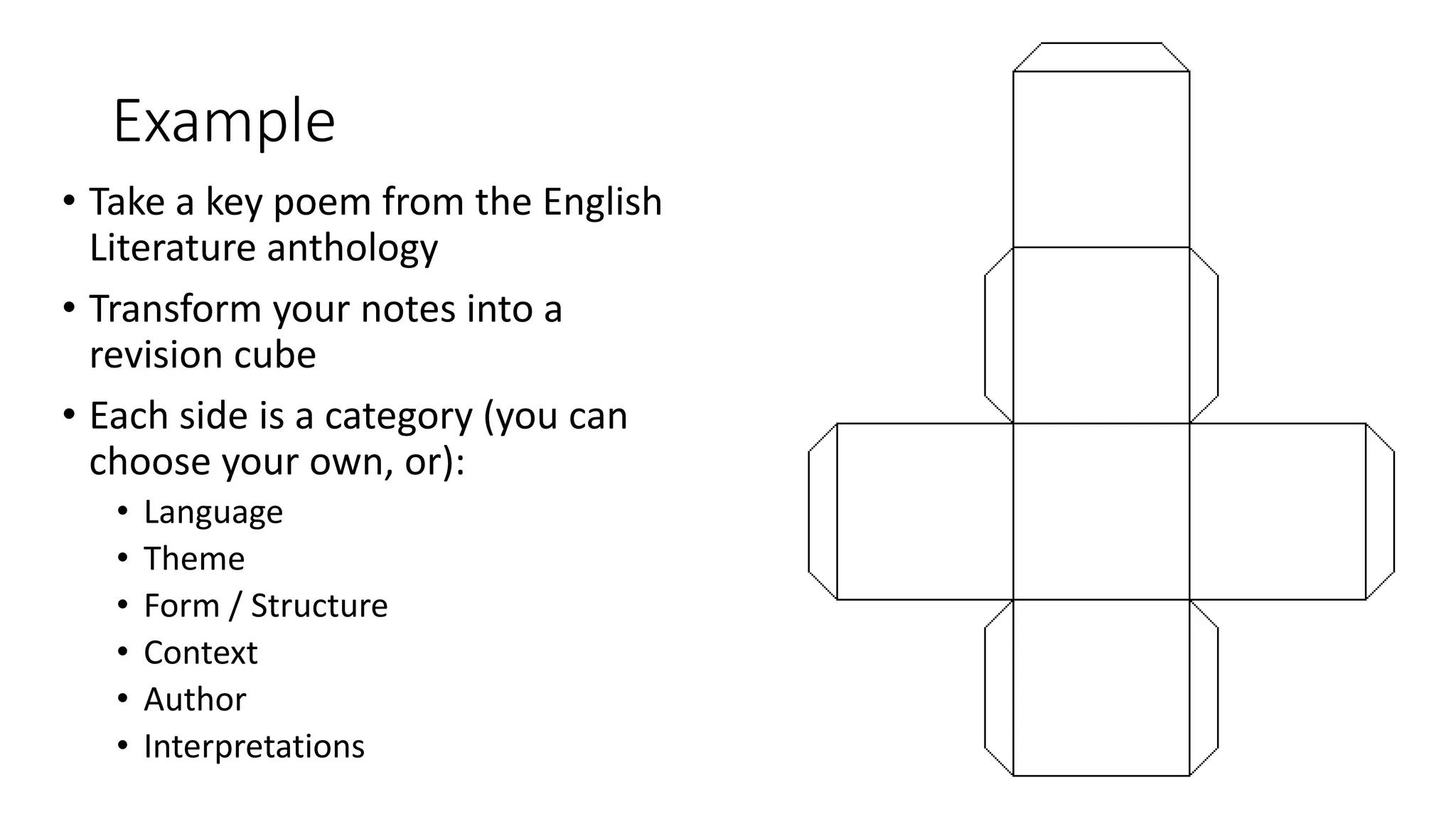 Example
• Take a key poem from the English
Literature anthology
• Transform your notes into a
revision cube
• Each side is a category (you can
choose your own, or):
• Language
• Theme
• Form / Structure
• Context
• Author
• Interpretations
 