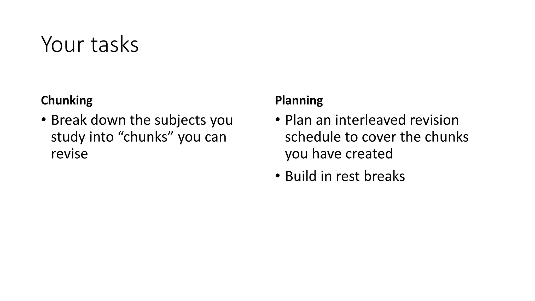 Your tasks
Chunking
• Break down the subjects you
study into “chunks” you can
revise
Planning
• Plan an interleaved revision
schedule to cover the chunks
you have created
• Build in rest breaks
 